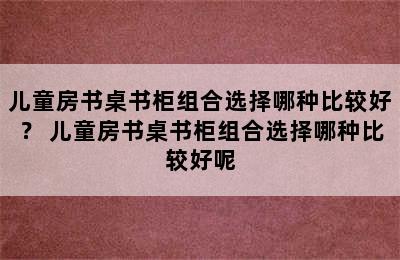 儿童房书桌书柜组合选择哪种比较好？ 儿童房书桌书柜组合选择哪种比较好呢